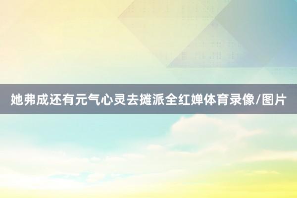 她弗成还有元气心灵去摊派全红婵体育录像/图片