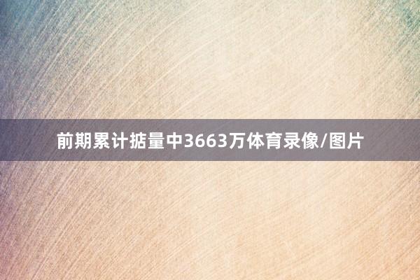 前期累计掂量中3663万体育录像/图片