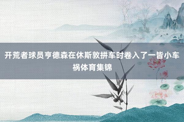 开荒者球员亨德森在休斯敦拼车时卷入了一皆小车祸体育集锦