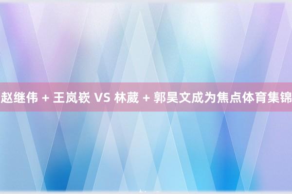 赵继伟 + 王岚嵚 VS 林葳 + 郭昊文成为焦点体育集锦