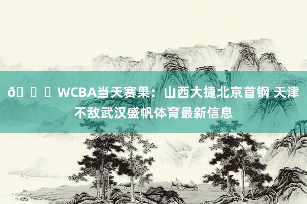 🏀WCBA当天赛果：山西大捷北京首钢 天津不敌武汉盛帆体育最新信息