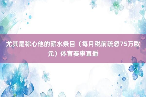 尤其是称心他的薪水条目（每月税前疏忽75万欧元）体育赛事直播
