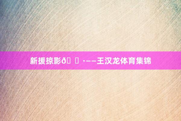 新援掠影📷——王汉龙体育集锦