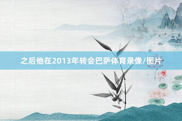 之后他在2013年转会巴萨体育录像/图片
