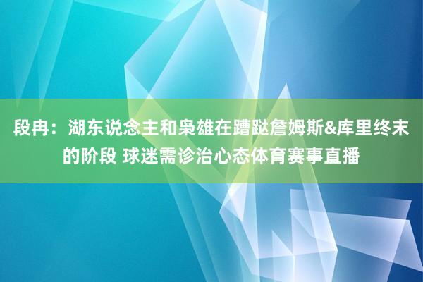 段冉：湖东说念主和枭雄在蹧跶詹姆斯&库里终末的阶段 