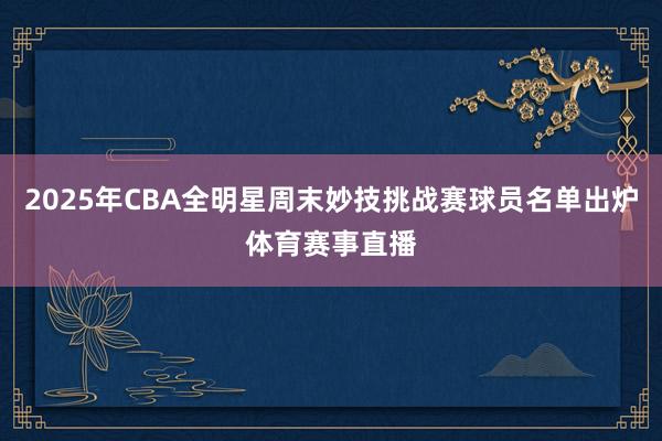 2025年CBA全明星周末妙技挑战赛球员名单出炉体育赛事直播
