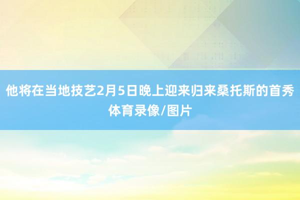 他将在当地技艺2月5日晚上迎来归来桑托斯的首秀体育录像/图片