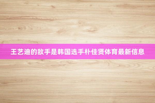 王艺迪的敌手是韩国选手朴佳贤体育最新信息