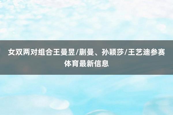 女双两对组合王曼昱/蒯曼、孙颖莎/王艺迪参赛体育最新信息