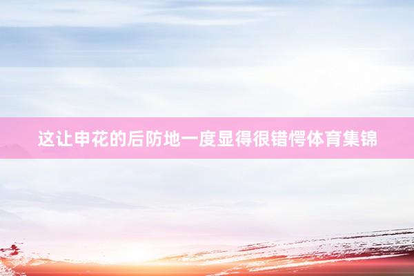 这让申花的后防地一度显得很错愕体育集锦