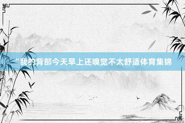 “我的背部今天早上还嗅觉不太舒适体育集锦
