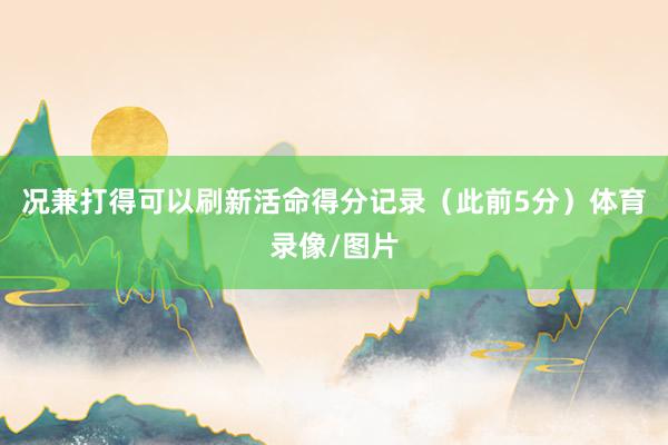 况兼打得可以刷新活命得分记录（此前5分）体育录像/图片