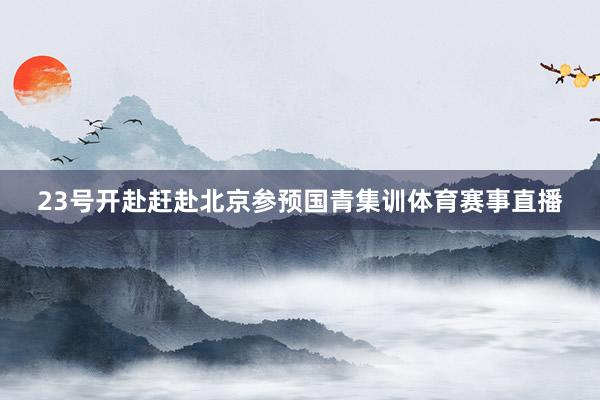 23号开赴赶赴北京参预国青集训体育赛事直播