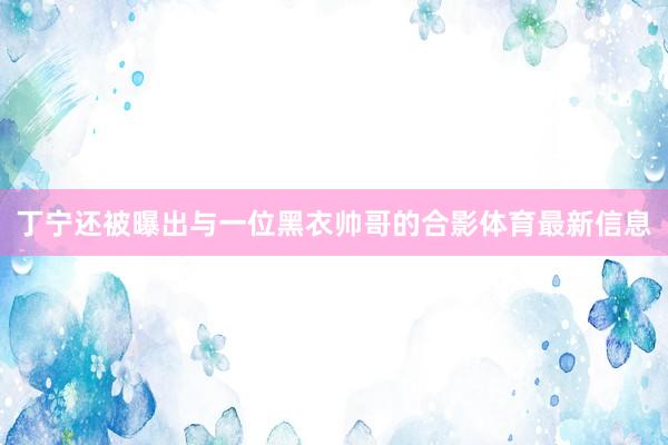 丁宁还被曝出与一位黑衣帅哥的合影体育最新信息