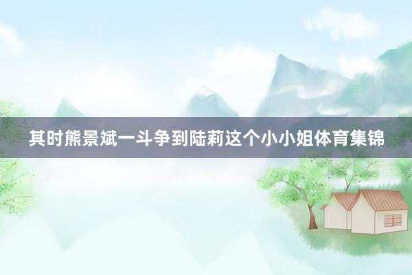 其时熊景斌一斗争到陆莉这个小小姐体育集锦