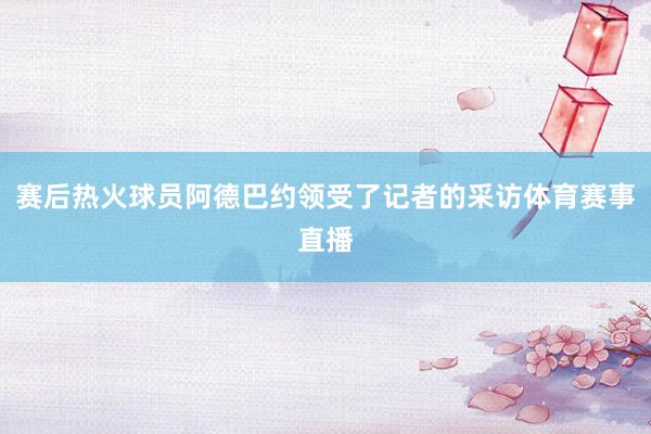 赛后热火球员阿德巴约领受了记者的采访体育赛事直播