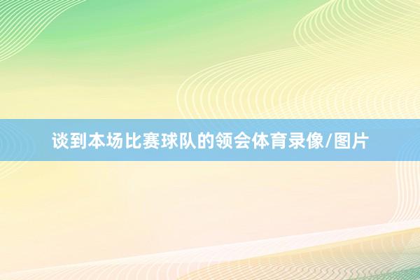 谈到本场比赛球队的领会体育录像/图片