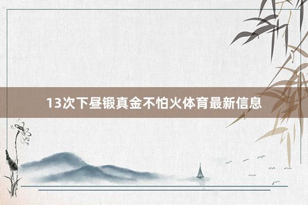 13次下昼锻真金不怕火体育最新信息