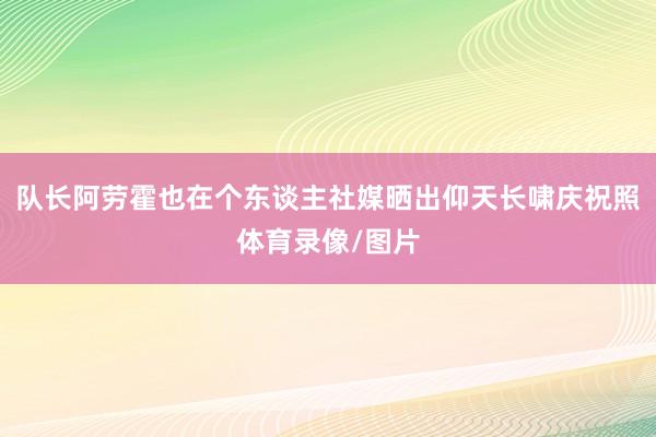 队长阿劳霍也在个东谈主社媒晒出仰天长啸庆祝照体育录像/图片