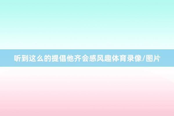 听到这么的提倡他齐会感风趣体育录像/图片
