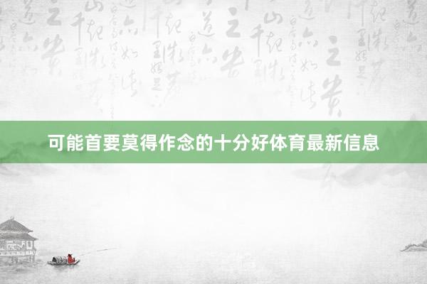 可能首要莫得作念的十分好体育最新信息