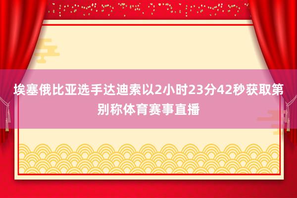 埃塞俄比亚选手达迪索以2小时23分42秒获取第别称体育赛事直