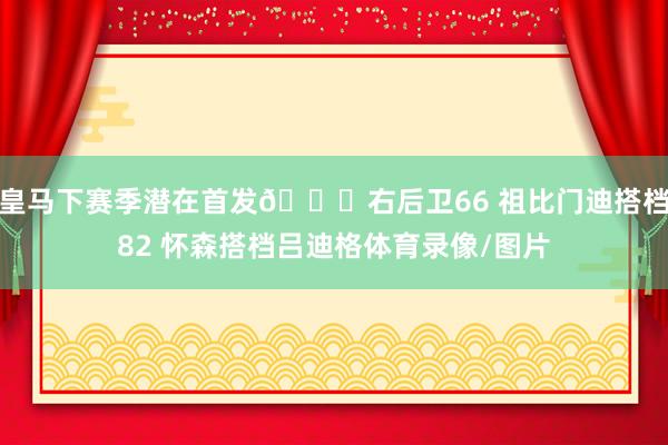 皇马下赛季潜在首发😍右后卫66 祖比门迪搭档82 怀森搭档吕迪格体育录像/图片