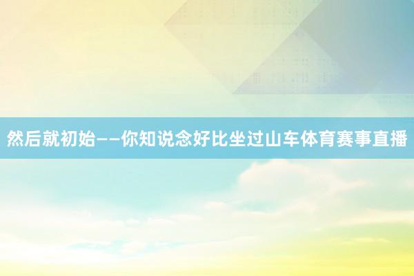 然后就初始——你知说念好比坐过山车体育赛事直播
