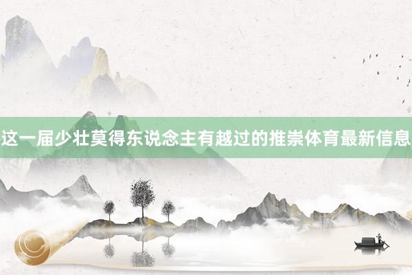 这一届少壮莫得东说念主有越过的推崇体育最新信息