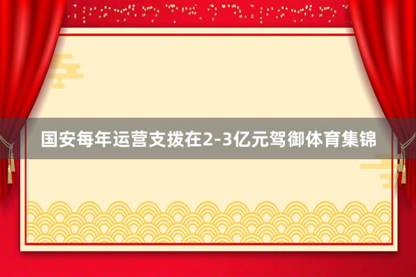 国安每年运营支拨在2-3亿元驾御体育集锦
