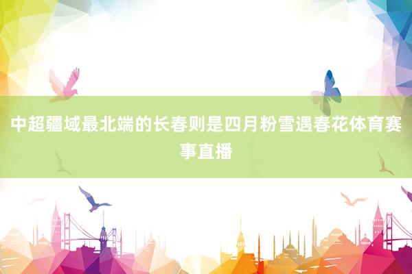 中超疆域最北端的长春则是四月粉雪遇春花体育赛事直播