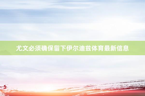 尤文必须确保留下伊尔迪兹体育最新信息