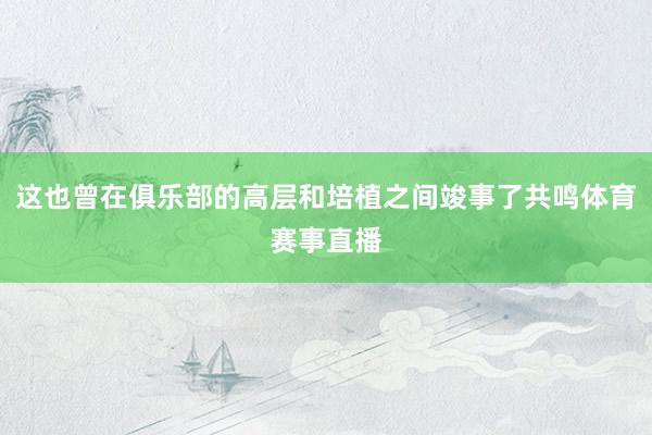 这也曾在俱乐部的高层和培植之间竣事了共鸣体育赛事直播