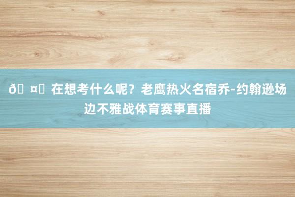 🤔在想考什么呢？老鹰热火名宿乔-约翰逊场边不雅战体育赛事直播