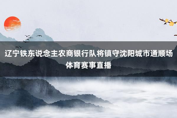 辽宁铁东说念主农商银行队将镇守沈阳城市通顺场体育赛事直播