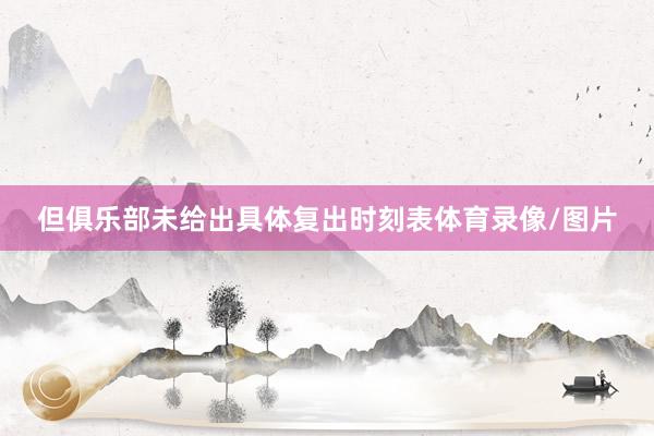 但俱乐部未给出具体复出时刻表体育录像/图片