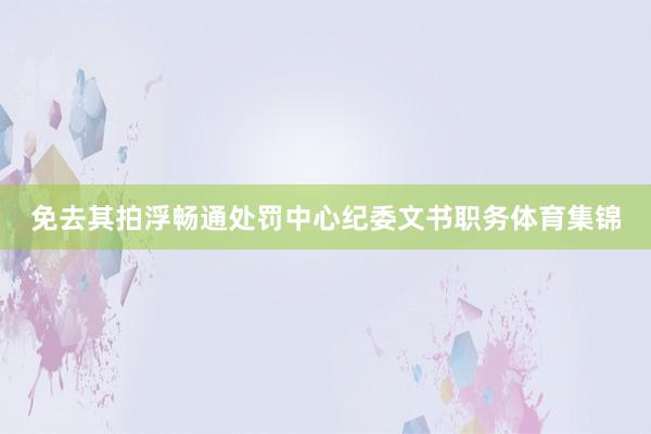 免去其拍浮畅通处罚中心纪委文书职务体育集锦