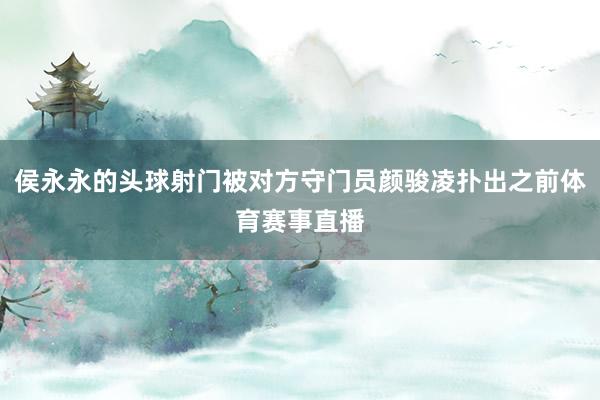侯永永的头球射门被对方守门员颜骏凌扑出之前体育赛事直播