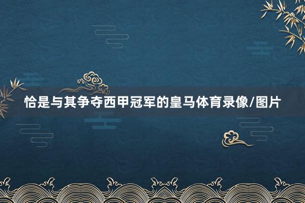 恰是与其争夺西甲冠军的皇马体育录像/图片