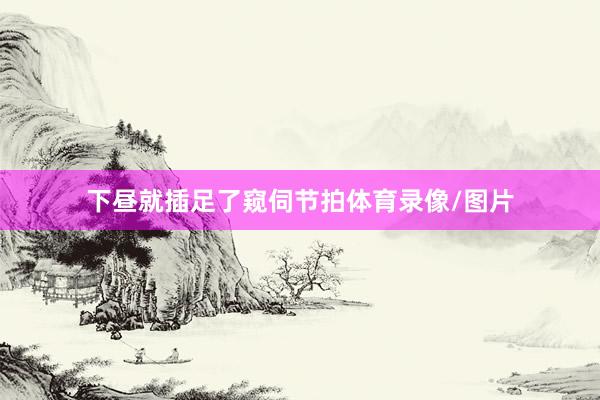 下昼就插足了窥伺节拍体育录像/图片