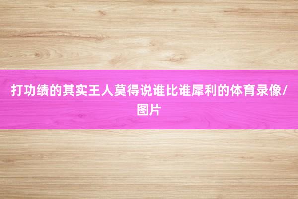 打功绩的其实王人莫得说谁比谁犀利的体育录像/图片