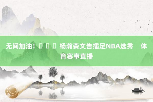 无间加油！			杨瀚森文告插足NBA选秀    体育赛事直播