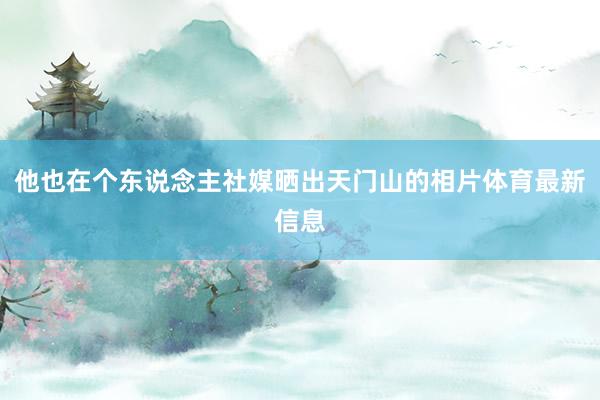 他也在个东说念主社媒晒出天门山的相片体育最新信息