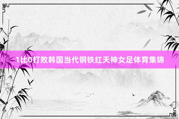 1比0打败韩国当代钢铁红天神女足体育集锦