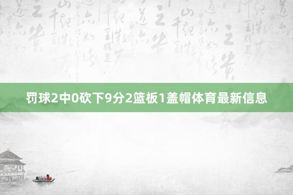 罚球2中0砍下9分2篮板1盖帽体育最新信息