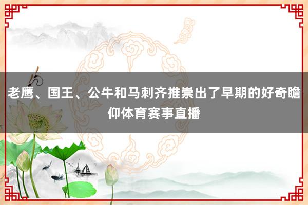 老鹰、国王、公牛和马刺齐推崇出了早期的好奇瞻仰体育赛事直播