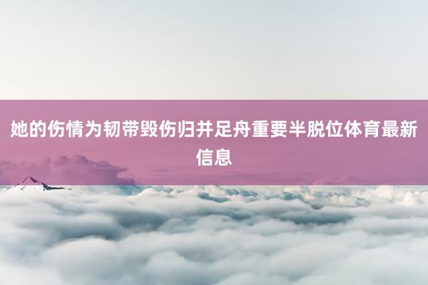 她的伤情为韧带毁伤归并足舟重要半脱位体育最新信息