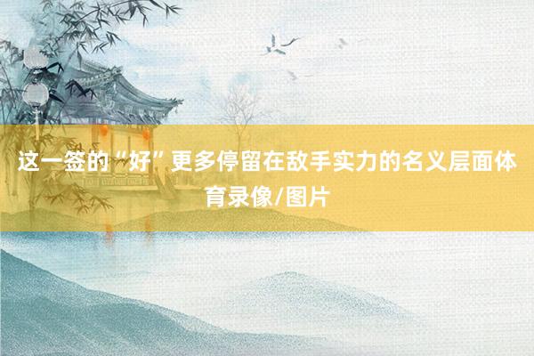 这一签的“好”更多停留在敌手实力的名义层面体育录像/图片