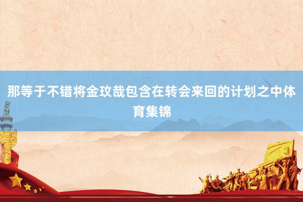 那等于不错将金玟哉包含在转会来回的计划之中体育集锦