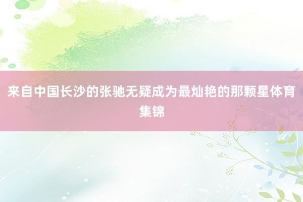 来自中国长沙的张驰无疑成为最灿艳的那颗星体育集锦